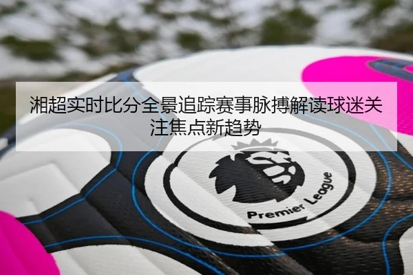 湘超实时比分全景追踪赛事脉搏解读球迷关注焦点新趋势